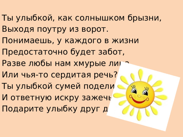 Ты улыбкой, как солнышком брызни, Выходя поутру из ворот. Понимаешь, у каждого в жизни Предостаточно будет забот, Разве любы нам хмурые лица Или чья-то сердитая речь? Ты улыбкой сумей поделиться И ответную искру зажечь Подарите улыбку друг другу 