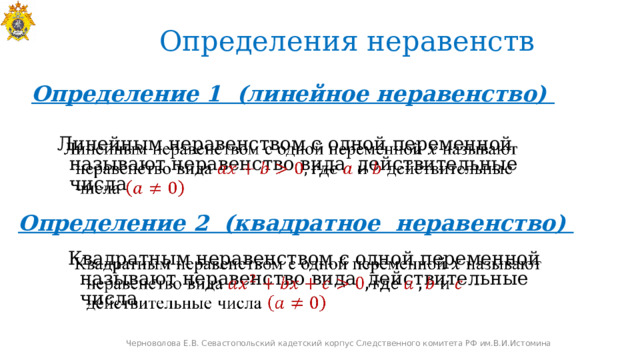 Определения неравенств Определение 1 (линейное неравенство)   Линейным неравенством с одной переменной называют неравенство вида действительные числа Определение 2 (квадратное неравенство) Квадратным неравенством с одной переменной называют неравенство вида действительные числа   Черноволова Е.В. Севастопольский кадетский корпус Следственного комитета РФ им.В.И.Истомина 
