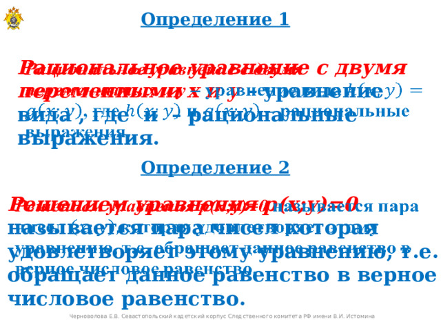 Определение 1 Рациональное уравнение с двумя переменными х и у – уравнение вида , где и – рациональные выражения.   Определение 2 Решением уравнения р(х;у)=0  называется пара чисел которая удовлетворяет этому уравнению, т.е. обращает данное равенство в верное числовое равенство.   Черноволова Е.В. Севастопольский кадетский корпус Следственного комитета РФ имени В.И. Истомина  
