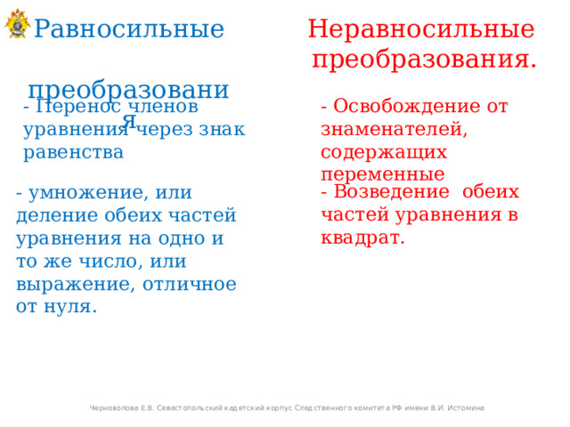 Равносильные Неравносильные  преобразования преобразования. - Перенос членов уравнения через знак равенства - Освобождение от знаменателей, содержащих переменные - Возведение обеих частей уравнения в квадрат. - умножение, или деление обеих частей уравнения на одно и то же число, или выражение, отличное от нуля. Черноволова Е.В. Севастопольский кадетский корпус Следственного комитета РФ имени В.И. Истомина  