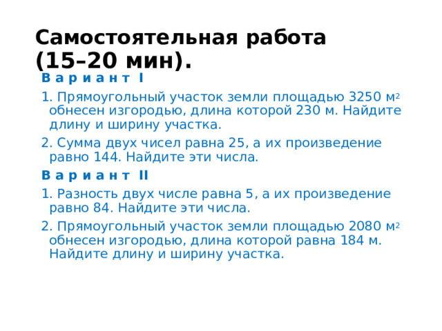 Самостоятельная работа  (15–20 мин). В а р и а н т I 1. Прямоугольный участок земли площадью 3250 м 2 обнесен изгородью, длина которой 230 м. Найдите длину и ширину участка. 2. Сумма двух чисел равна 25, а их произведение равно 144. Найдите эти числа. В а р и а н т II 1. Разность двух числе равна 5, а их произведение равно 84. Найдите эти числа. 2. Прямоугольный участок земли площадью 2080 м 2 обнесен изгородью, длина которой равна 184 м. Найдите длину и ширину участка. 