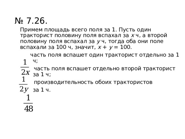 № 7.26. Примем площадь всего поля за 1. Пусть один тракторист половину поля вспахал за х ч, а второй половину поля вспахал за у ч, тогда оба они поле вспахали за 100 ч, значит, х + у = 100.  часть поля вспашет один тракторист отдельно за 1 ч;  часть поля вспашет отдельно второй тракторист за 1 ч;  производительность обоих трактористов за 1 ч. 