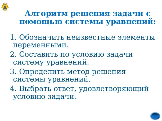 Алгоритм решения задачи с помощью системы уравнений: 1. Обозначить неизвестные элементы переменными. 2. Составить по условию задачи систему уравнений. 3. Определить метод решения системы уравнений. 4. Выбрать ответ, удовлетворяющий  условию задачи. 