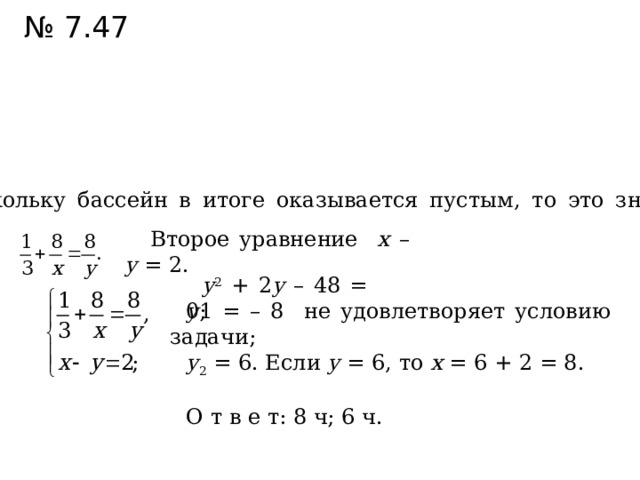 № 7.47 Поскольку бассейн в итоге оказывается пустым, то это значит, что  Второе уравнение х – у = 2. у 2 + 2 у – 48 = 0; у 1 = – 8 не удовлетворяет условию задачи; у 2 = 6. Если у = 6, то х = 6 + 2 = 8. О т в е т: 8 ч; 6 ч. 