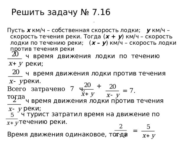 Решить задачу № 7.16 .  Пусть х км/ч – собственная скорость лодки;  у  км/ч – скорость течения реки. Тогда ( х + у ) км/ч – скорость лодки по течению реки; ( х – у ) км/ч – скорость лодки против течения реки  ч время движения лодки по течению реки;  ч время движения лодки против течения реки. + Всего затрачено 7 ч, тогда  = 7.  ч время движения лодки против течения реки;  ч турист затратил время на движение по течению реки.  = Время движения одинаковое, тогда 