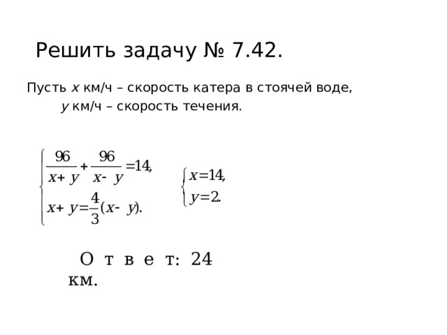 Решить задачу № 7.42. Пусть х км/ч – скорость катера в стоячей воде,   у км/ч – скорость течения. О т в е т: 24 км. 
