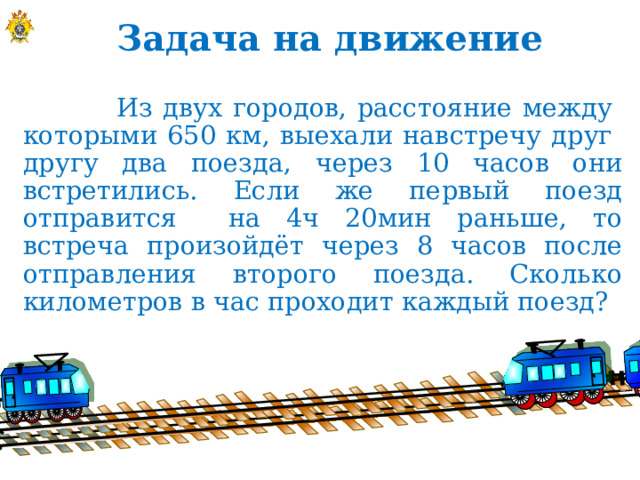 Задача на движение  Из двух городов, расстояние между  которыми 650 км, выехали навстречу друг  другу два поезда, через 10 часов они встретились. Если же первый поезд отправится на 4ч 20мин раньше, то встреча произойдёт через 8 часов после отправления второго поезда. Сколько километров в час проходит каждый поезд?  