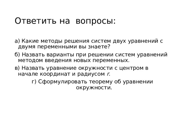 Ответить на вопросы: а) Какие методы решения систем двух уравнений с двумя переменными вы знаете? б) Назвать варианты при решении систем уравнений методом введения новых переменных. в) Назвать уравнение окружности с центром в начале координат и радиусом r . г) Сформулировать теорему об уравнении окружности. 