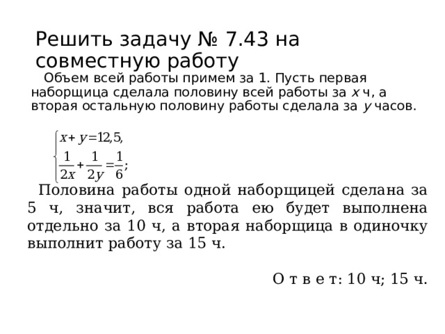 Решить задачу № 7.43 на совместную работу Объем всей работы примем за 1. Пусть первая наборщица сделала половину всей работы за х ч, а вторая остальную половину работы сделала за у часов. Половина работы одной наборщицей сделана за 5 ч, значит, вся работа ею будет выполнена отдельно за 10 ч, а вторая наборщица в одиночку выполнит работу за 15 ч. О т в е т: 10 ч; 15 ч. 