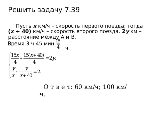 Решить задачу 7.39 Пусть х км/ч – скорость первого поезда; тогда ( х + 40) км/ч – скорость второго поезда. 2 у км – расстояние между А и В.  ч. Время 3 ч 45 мин = О т в е т: 60 км/ч; 100 км/ч. 