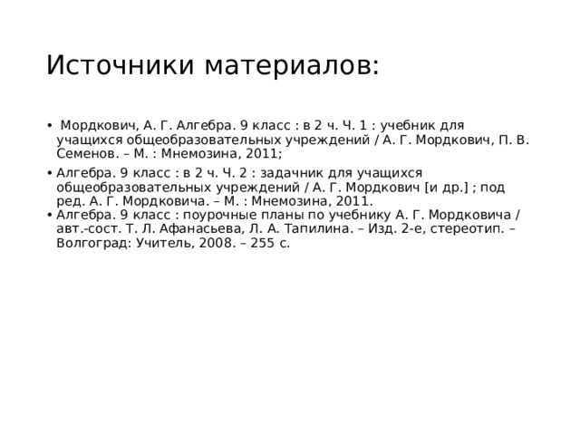 Источники материалов:   Мордкович, А. Г. Алгебра. 9 класс : в 2 ч. Ч. 1 : учебник для учащихся общеобразовательных учреждений / А. Г. Мордкович, П. В. Семенов. – М. : Мнемозина, 2011; Алгебра. 9 класс : в 2 ч. Ч. 2 : задачник для учащихся общеобразовательных учреждений / А. Г. Мордкович [и др.] ; под ред. А. Г. Мордковича. – М. : Мнемозина, 2011. Алгебра. 9 класс : поурочные планы по учебнику А. Г. Мордковича / авт.-сост. Т. Л. Афанасьева, Л. А. Тапилина. – Изд. 2-е, стереотип. – Волгоград: Учитель, 2008. – 255 с. 