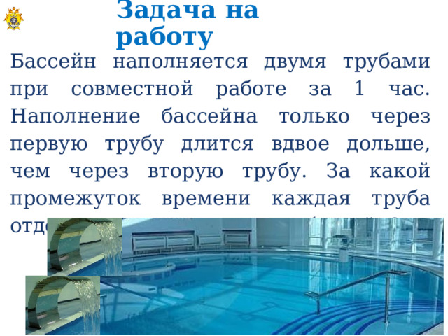 Задача на работу Бассейн наполняется двумя трубами при совместной работе за 1 час. Наполнение бассейна только через первую трубу длится вдвое дольше, чем через вторую трубу. За какой промежуток времени каждая труба отдельно может наполнить бассейн?  