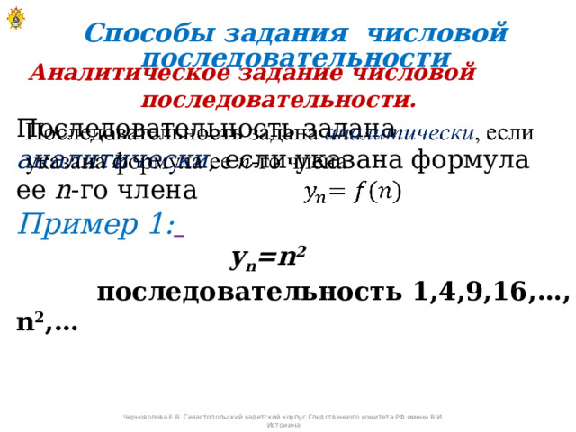 Способы задания числовой последовательности Аналитическое задание числовой последовательности. Последовательность задана аналитически , если указана формула ее n -го члена   Пример 1:  y n =n 2    последовательность 1,4,9,16,…, n 2 ,… Черноволова Е.В. Севастопольский кадетский корпус Следственного комитета РФ имени В.И. Истомина 