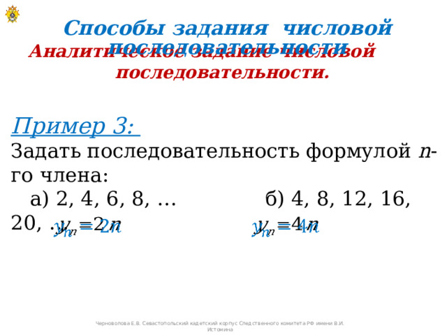 Способы задания числовой последовательности Аналитическое задание числовой последовательности. Пример 3:  Задать последовательность формулой n -го члена:  а) 2, 4, 6, 8, … б) 4, 8, 12, 16, 20, …     Черноволова Е.В. Севастопольский кадетский корпус Следственного комитета РФ имени В.И. Истомина 