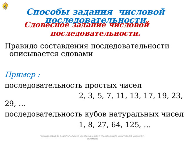 Способы задания числовой последовательности Словесное задание числовой последовательности. Правило составления последовательности описывается словами Пример : последовательность простых чисел  2, 3, 5, 7, 11, 13, 17, 19, 23, 29, … последовательность кубов натуральных чисел  1, 8, 27, 64, 125, … Черноволова Е.В. Севастопольский кадетский корпус Следственного комитета РФ имени В.И. Истомина 