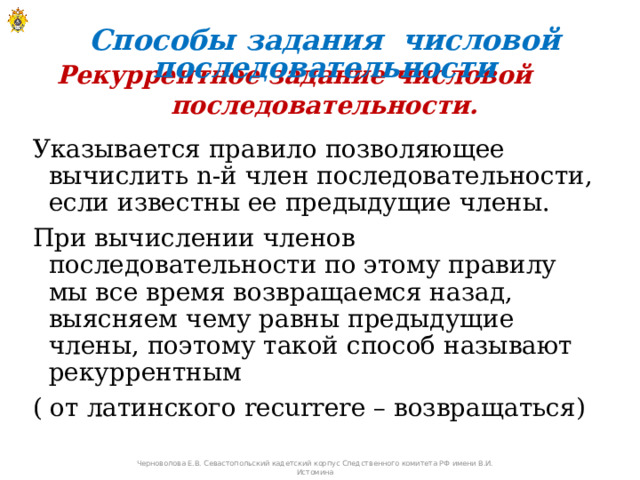Способы задания числовой последовательности Рекуррентное задание числовой последовательности. Указывается правило позволяющее вычислить n-й член последовательности, если известны ее предыдущие члены. При вычислении членов последовательности по этому правилу мы все время возвращаемся назад, выясняем чему равны предыдущие члены, поэтому такой способ называют рекуррентным ( от латинского recurrere – возвращаться)   Черноволова Е.В. Севастопольский кадетский корпус Следственного комитета РФ имени В.И. Истомина 