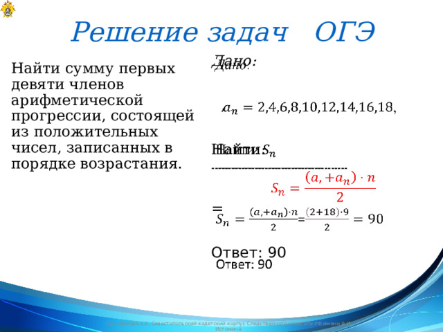 Решение задач ОГЭ Дано:     , Найти: ----------------------------------------- = Ответ: 90 Найти сумму первых девяти членов арифметической прогрессии, состоящей из положительных чисел, записанных в порядке возрастания. Черноволова Е.В. Севастопольский кадетский корпус Следственного комитета РФ имени В.И. Истомина 