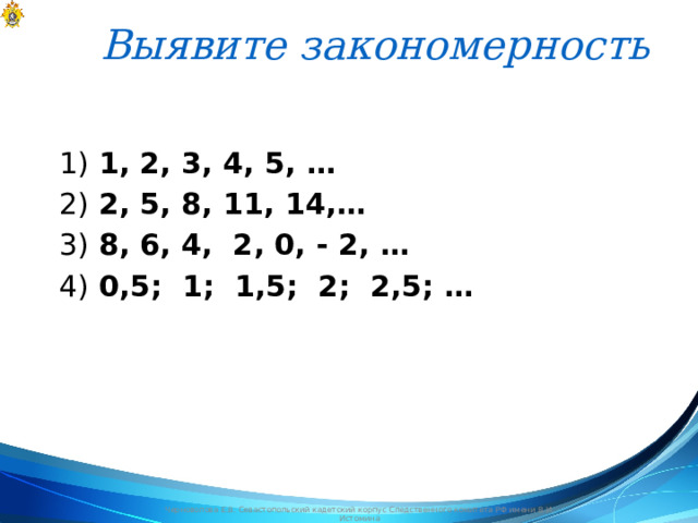 Выявите закономерность   1) 1, 2, 3, 4, 5, … 2) 2, 5, 8, 11, 14,… 3) 8, 6, 4, 2, 0, - 2, … 4) 0,5; 1; 1,5; 2; 2,5; …  Черноволова Е.В. Севастопольский кадетский корпус Следственного комитета РФ имени В.И. Истомина 