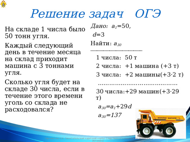 Решение задач ОГЭ Дано: a 1 =50,  d =3 Найти: a 30  -----------------------------------------  1 числа: 50 т  2 числа: +1 машина (+3 т)  3 числа: +2 машины(+3·2 т) ……………………………………  30 числа:+29 машин(+3·29 т)  a 30 =a 1 +29 d  a 30 =137 На складе 1 числа было 50 тонн угля. Каждый следующий день в течение месяца на склад приходит машина с 3 тоннами угля. Сколько угля будет на складе 30 числа, если в течение этого времени уголь со склада не расходовался? Черноволова Е.В. Севастопольский кадетский корпус Следственного комитета РФ имени В.И. Истомина 