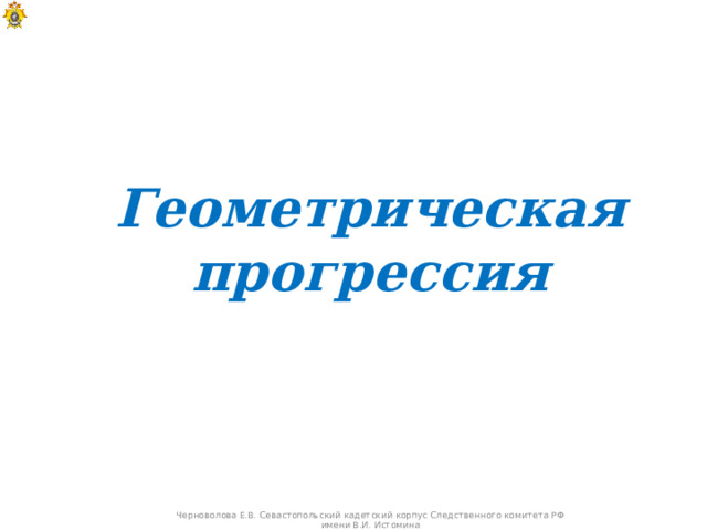 Геометрическая прогрессия Черноволова Е.В. Севастопольский кадетский корпус Следственного комитета РФ имени В.И. Истомина  