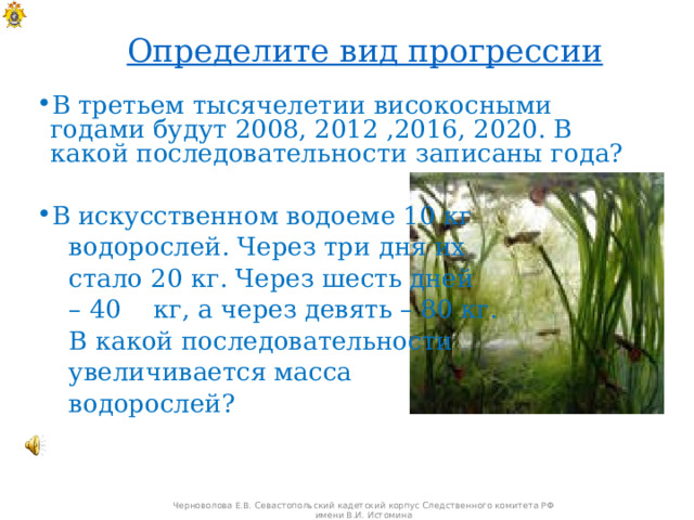 Определите вид прогрессии В третьем тысячелетии високосными годами будут 2008, 2012 ,2016, 2020. В какой последовательности записаны года? В искусственном водоеме 10 кг  водорослей. Через три дня их  стало 20 кг. Через шесть дней – 40 кг, а через девять – 80 кг.  В какой последовательности  увеличивается масса  водорослей? Черноволова Е.В. Севастопольский кадетский корпус Следственного комитета РФ имени В.И. Истомина 