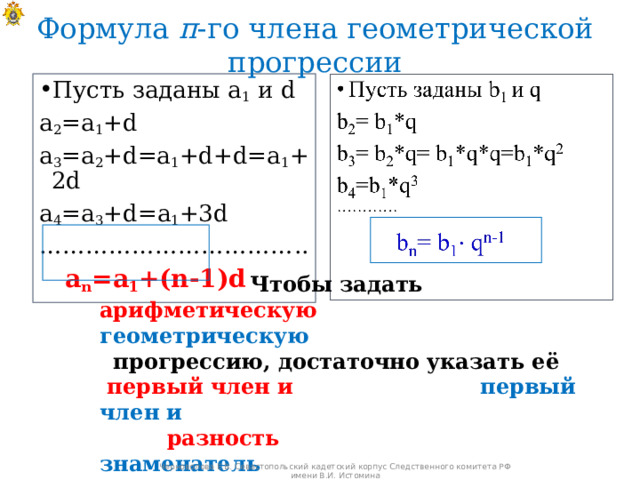 Формула п -го члена геометрической прогрессии Пусть заданы а 1 и d а 2 =а 1 + d a 3 =a 2 +d=a 1 +d+d= а 1 + 2d a 4 =a 3 +d= а 1 + 3d …………………………… ..  a n =a 1 +(n-1)d  Чтобы задать арифметическую  геометрическую прогрессию, достаточно указать её  первый член и  первый член и   разность  знаменатель  Черноволова Е.В. Севастопольский кадетский корпус Следственного комитета РФ имени В.И. Истомина 