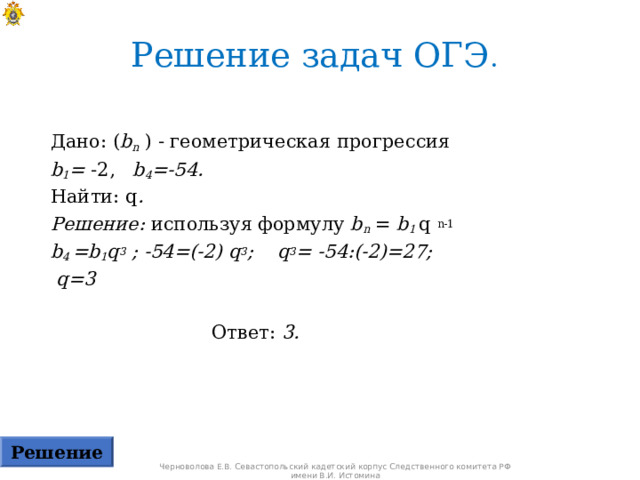 Решение задач ОГЭ .  Дано: ( b n ) - геометрическая прогрессия  b 1 = -2, b 4 =-54. Найти: q . Решение: используя формулу b n = b 1 q  n-1 b 4  =b 1 q 3 ; -54=(-2) q 3 ; q 3 = -54:(-2)=27;  q =3  Ответ: 3.  Решение Черноволова Е.В. Севастопольский кадетский корпус Следственного комитета РФ имени В.И. Истомина 