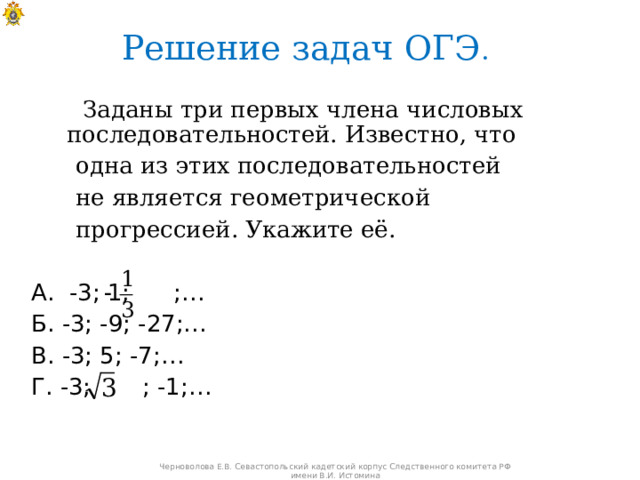 Решение задач ОГЭ .   Заданы три первых члена числовых последовательностей. Известно, что  одна из этих последовательностей  не является геометрической  прогрессией. Укажите её.  А. -3; 1; ;…  Б. -3; -9; -27;…  В. -3; 5; -7;…  Г. -3; ; -1;… Черноволова Е.В. Севастопольский кадетский корпус Следственного комитета РФ имени В.И. Истомина 
