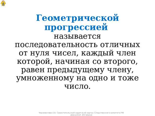 Геометрической прогрессией   называется  последовательность отличных от нуля чисел, каждый член которой, начиная со второго, равен предыдущему члену, умноженному на одно и тоже число. Черноволова Е.В. Севастопольский кадетский корпус Следственного комитета РФ имени В.И. Истомина 