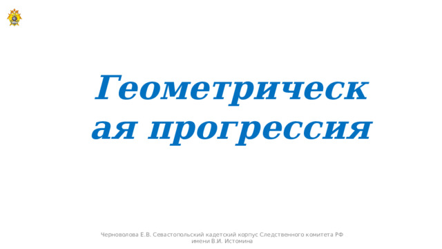 Геометрическая прогрессия Черноволова Е.В. Севастопольский кадетский корпус Следственного комитета РФ имени В.И. Истомина  