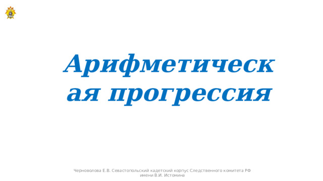Арифметическая прогрессия Черноволова Е.В. Севастопольский кадетский корпус Следственного комитета РФ имени В.И. Истомина  