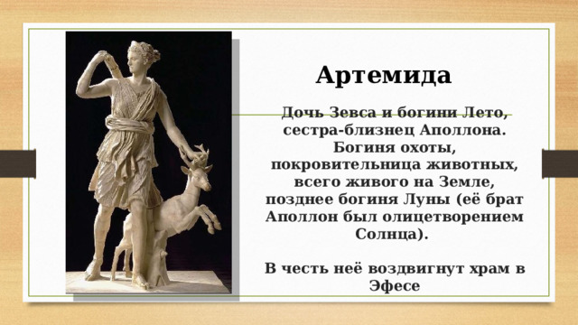 Артемида  Дочь Зевса и богини Лето, сестра-близнец Аполлона.  Богиня охоты, покровительница животных, всего живого на Земле, позднее богиня Луны (её брат Аполлон был олицетворением Солнца).    В честь неё воздвигнут храм в Эфесе 