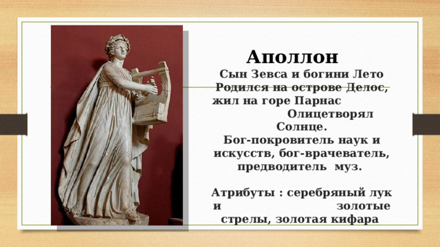 Аполлон  Сын Зевса и богини Лето Родился на острове Делос, жил на горе Парнас Олицетворял Солнце.  Бог-покровитель наук и искусств, бог-врачеватель, предводитель муз.    Атрибуты : серебряный лук и золотые стрелы, золотая кифара 