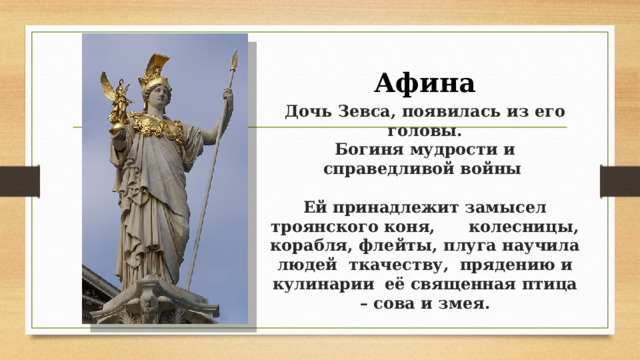 Афина  Дочь Зевса, появилась из его головы.  Богиня мудрости и справедливой войны    Ей принадлежит замысел троянского коня, колесницы, корабля, флейты, плуга научила людей ткачеству, прядению и кулинарии  её священная птица – сова и змея.   