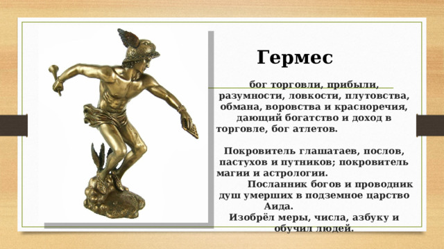 Гермес  бог торговли, прибыли, разумности, ловкости, плутовства, обмана, воровства и красноречия, дающий богатство и доход в торговле, бог атлетов.  Покровитель глашатаев, послов, пастухов и путников; покровитель магии и астрологии. Посланник богов и проводник душ умерших в подземное царство Аида.  Изобрёл меры, числа, азбуку и обучил людей.   