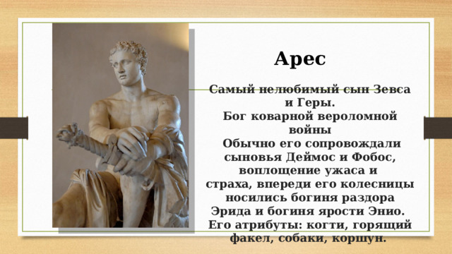 Арес  Самый нелюбимый сын Зевса и Геры.  Бог коварной вероломной войны  Обычно его сопровождали сыновья Деймос и Фобос, воплощение ужаса и   страха, впереди его колесницы носились богиня раздора Эрида и богиня ярости Энио.   Его атрибуты: когти, горящий факел, собаки, коршун.  
