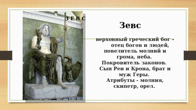  З Е В С Зевс  верховный греческий бог –  отец богов и людей, повелитель молний и грома, неба.  Покровитель законов.  Сын Реи и Крона, брат и муж Геры.  Атрибуты - молния, скипетр, орел.    