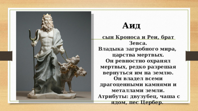 Аид  сын Кроноса и Реи, брат Зевса.  Владыка загробного мира,  царства мертвых.  Он ревностно охранял мертвых, редко разрешая вернуться им на землю.  Он владел всеми драгоценными камнями и металлами земли.  Атрибуты: двузубец, чаша с ядом, пес Цербер.   