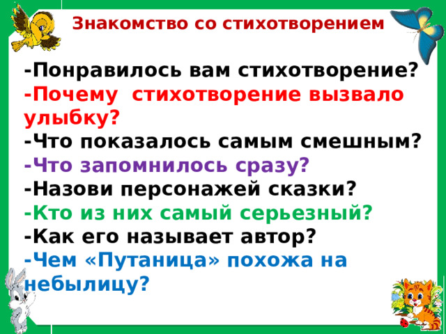 Знакомство со стихотворением -Понравилось вам стихотворение?  -Почему стихотворение вызвало улыбку?  -Что показалось самым смешным?  -Что запомнилось сразу?  -Назови персонажей сказки?  -Кто из них самый серьезный?  -Как его называет автор?  -Чем «Путаница» похожа на небылицу? 