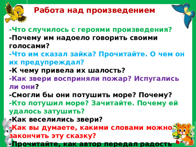  Работа над произведением -Что случилось с героями произведения? -Почему им надоело говорить своими голосами? -Что им сказал зайка? Прочитайте. О чем он их предупреждал? -К чему привела их шалость? -Как звери восприняли пожар? Испугались ли они ? -Смогли бы они потушить море? Почему? -Кто потушил море? Зачитайте. Почему ей удалось затушить? -Как веселились звери? -Как вы думаете, какими словами можно закончить эту сказку? -Прочитайте, как автор передал радость зверей? 