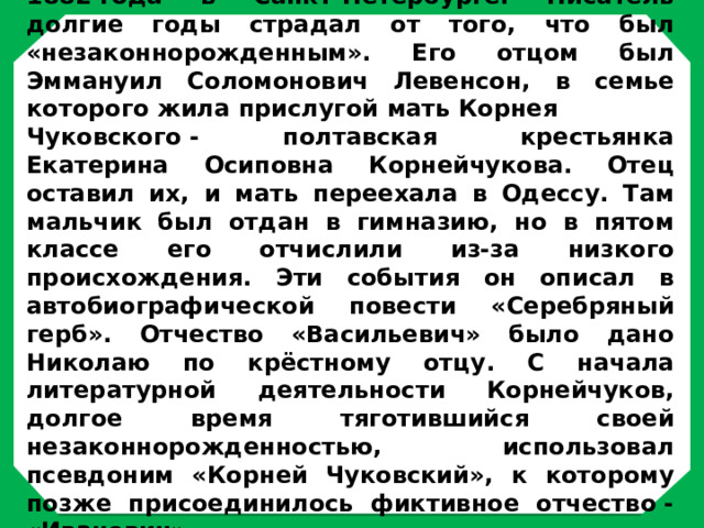  Николай Корнейчуков родился 31 марта 1882 года в Санкт-Петербурге. Писатель долгие годы страдал от того, что был «незаконнорожденным». Его отцом был Эммануил Соломонович Левенсон, в семье которого жила прислугой мать Корнея Чуковского - полтавская крестьянка Екатерина Осиповна Корнейчукова. Отец оставил их, и мать переехала в Одессу. Там мальчик был отдан в гимназию, но в пятом классе его отчислили из-за низкого происхождения. Эти события он описал в автобиографической повести «Серебряный герб». Отчество «Васильевич» было дано Николаю по крёстному отцу. С начала литературной деятельности Корнейчуков, долгое время тяготившийся своей незаконнорожденностью, использовал псевдоним «Корней Чуковский», к которому позже присоединилось фиктивное отчество - «Иванович». 
