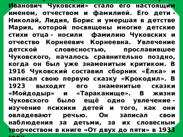 После революции сочетание «Корней Иванович Чуковский» стало его настоящим именем, отчеством и фамилией. Его дети - Николай, Лидия, Борис и умершая в детстве Мария, которой посвящены многие детские стихи отца - носили фамилию Чуковских и отчество Корнеевич Корнеевна. Увлечение детской словесностью, прославившее Чуковского, началось сравнительно поздно, когда он был уже знаменитым критиком. В 1916 Чуковский составил сборник «Ёлка» и написал свою первую сказку «Крокодил». В 1923 выходят его знаменитые сказки «Мойдодыр» и «Тараканище». В жизни Чуковского было ещё одно увлечение - изучение психики детей и того, как они овладевают речью. Он записал свои наблюдения за детьми, за их словесным творчеством в книге «От двух до пяти» в 1933 году.  