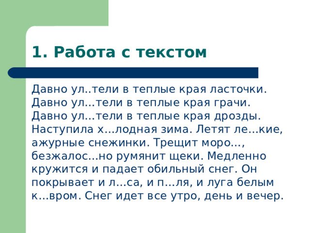 1. Работа с текстом Давно ул..тели в теплые края ласточки. Давно ул…тели в теплые края грачи. Давно ул…тели в теплые края дрозды. Наступила х…лодная зима. Летят ле…кие, ажурные снежинки. Трещит моро…, безжалос…но румянит щеки. Медленно кружится и падает обильный снег. Он покрывает и л…са, и п…ля, и луга белым к…вром. Снег идет все утро, день и вечер. 