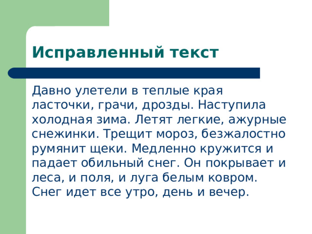 Исправленный текст Давно улетели в теплые края ласточки, грачи, дрозды. Наступила холодная зима. Летят легкие, ажурные снежинки. Трещит мороз, безжалостно румянит щеки. Медленно кружится и падает обильный снег. Он покрывает и леса, и поля, и луга белым ковром. Снег идет все утро, день и вечер. 