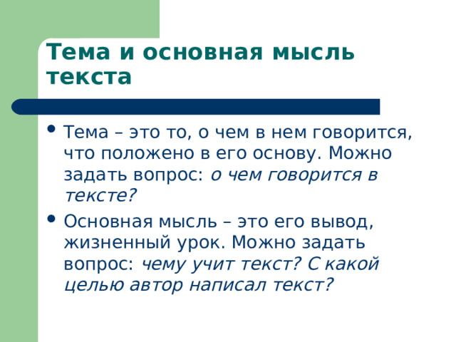 Тема и основная мысль текста Тема – это то, о чем в нем говорится, что положено в его основу. Можно задать вопрос: о чем говорится в тексте? Основная мысль – это его вывод, жизненный урок. Можно задать вопрос: чему учит текст? С какой целью автор написал текст? 