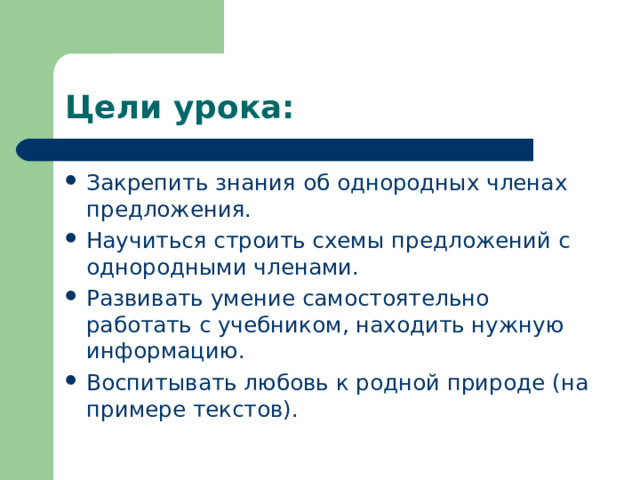 Цели урока: Закрепить знания об однородных членах предложения. Научиться строить схемы предложений с однородными членами. Развивать умение самостоятельно работать с учебником, находить нужную информацию. Воспитывать любовь к родной природе ( на примере текстов ) .  