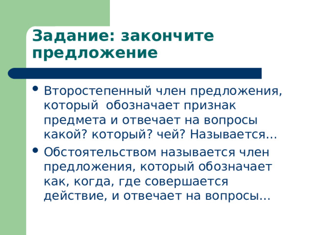 Задание: закончите предложение Второстепенный член предложения, который обозначает признак предмета и отвечает на вопросы какой? который? чей? Называется… Обстоятельством называется член предложения, который обозначает как, когда, где совершается действие, и отвечает на вопросы… 