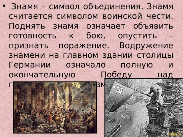   Знамя – символ объединения. Знамя считается символом воинской чести. Поднять знамя означает объявить готовность к бою, опустить – признать поражение. Водружение знамени на главном здании столицы Германии означало полную и окончательную Победу над гитлеровским фашизмом. 