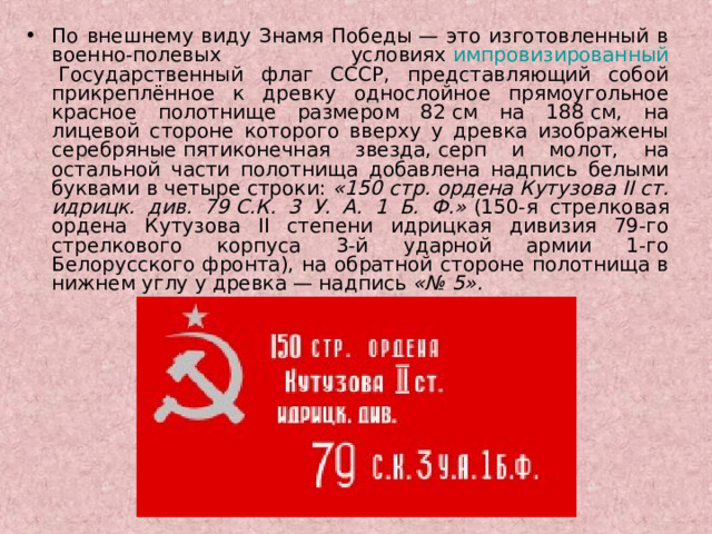 По внешнему виду Знамя Победы — это изготовленный в военно-полевых условиях  импровизированный  Государственный флаг СССР, представляющий собой прикреплённое к древку однослойное прямоугольное красное полотнище размером 82 см на 188 см, на лицевой стороне которого вверху у древка изображены серебряные пятиконечная звезда, серп и молот, на остальной части полотнища добавлена надпись белыми буквами в четыре строки:  «150 стр. ордена Кутузова II ст. идрицк. див. 79 C.К. 3 У. А. 1 Б. Ф.»  (150-я стрелковая ордена Кутузова II степени идрицкая дивизия 79-го стрелкового корпуса 3-й ударной армии 1-го Белорусского фронта), на обратной стороне полотнища в нижнем углу у древка — надпись  «№ 5».  