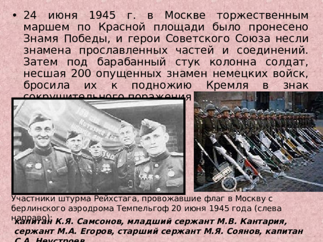 24 июня 1945 г. в Москве торжественным маршем по Красной площади было пронесено Знамя Победы, и герои Советского Союза несли знамена прославленных частей и соединений. Затем под барабанный стук колонна солдат, несшая 200 опущенных знамен немецких войск, бросила их к подножию Кремля в знак сокрушительного поражения агрессора. Участники штурма Рейхстага, провожавшие флаг в Москву с берлинского аэродрома Темпельгоф 20 июня 1945 года (слева направо): капитан К.Я. Самсонов, младший сержант М.В. Кантария, сержант М.А. Егоров, старший сержант М.Я. Соянов, капитан С.А. Неустроев 